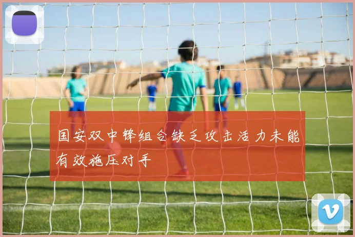国安双中锋组合缺乏攻击活力未能有效施压对手