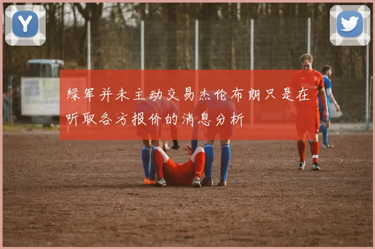 绿军并未主动交易杰伦布朗只是在听取各方报价的消息分析