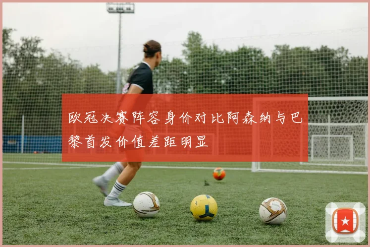 欧冠决赛阵容身价对比阿森纳与巴黎首发价值差距明显