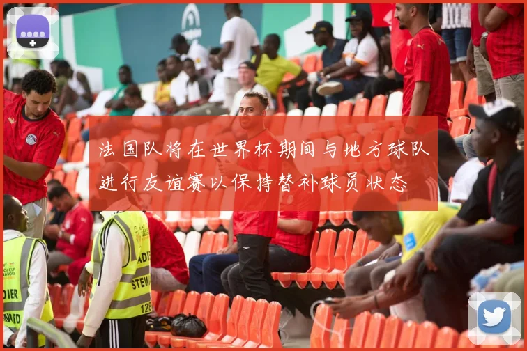 法国队将在世界杯期间与地方球队进行友谊赛以保持替补球员状态