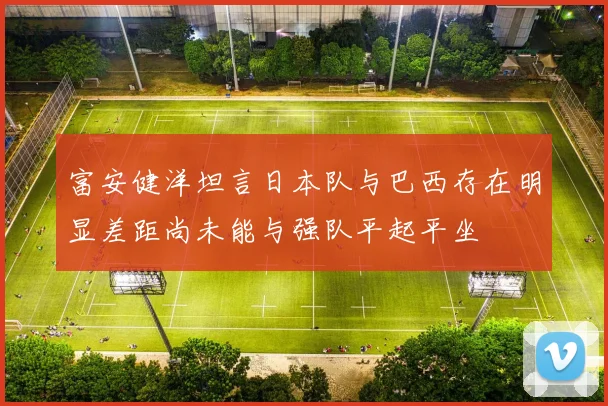 富安健洋坦言日本队与巴西存在明显差距尚未能与强队平起平坐