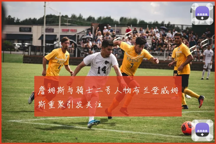 詹姆斯与骑士二号人物布兰登威姆斯重聚引发关注