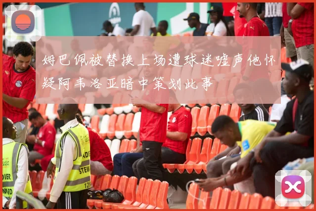 姆巴佩被替换上场遭球迷嘘声他怀疑阿韦洛亚暗中策划此事