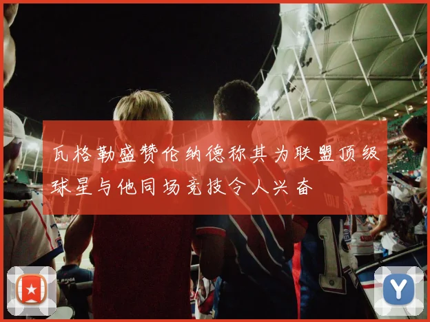 瓦格勒盛赞伦纳德称其为联盟顶级球星与他同场竞技令人兴奋