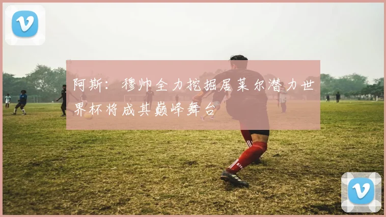 阿斯：穆帅全力挖掘居莱尔潜力世界杯将成其巅峰舞台