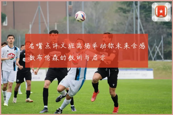 名嘴点评文班离场举动称未来会感激布伦森的教训与启示