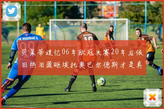 贝莱蒂追忆06年欧冠决赛20年后依旧热泪盈眶埃托奥巴尔德斯才是真正的英雄