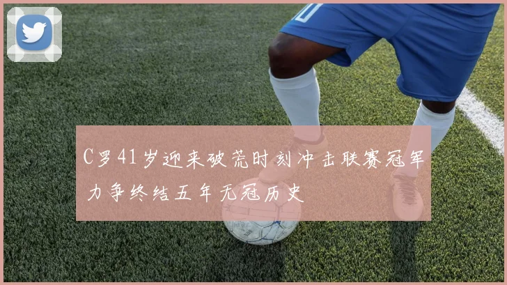 C罗41岁迎来破荒时刻冲击联赛冠军力争终结五年无冠历史