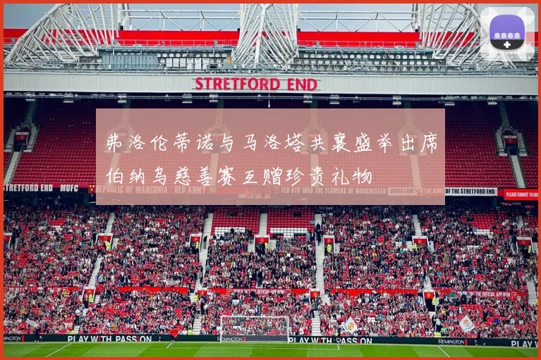弗洛伦蒂诺与马洛塔共襄盛举出席伯纳乌慈善赛互赠珍贵礼物