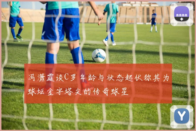 冯潇霆谈C罗年龄与状态起伏称其为球坛金字塔尖的传奇球星