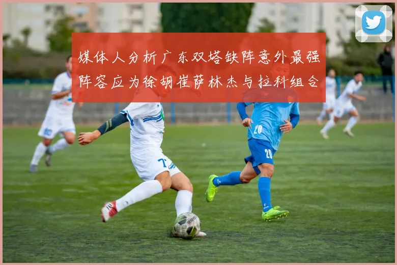 媒体人分析广东双塔缺阵意外最强阵容应为徐胡崔萨林杰与拉科组合