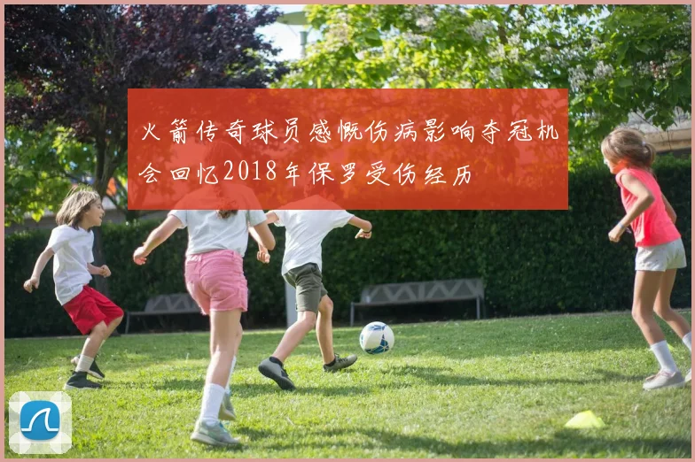 火箭传奇球员感慨伤病影响夺冠机会回忆2018年保罗受伤经历