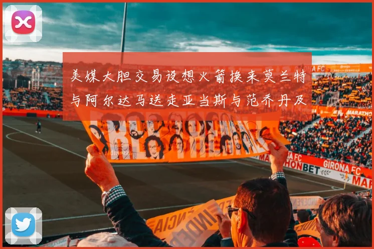 美媒大胆交易设想火箭换来莫兰特与阿尔达马送走亚当斯与范乔丹及两个选秀权