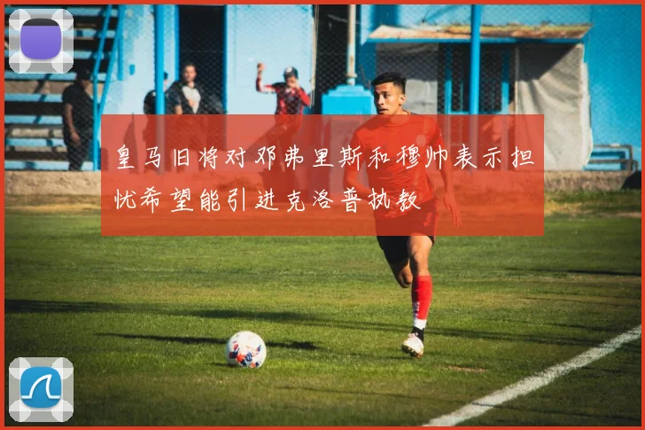皇马旧将对邓弗里斯和穆帅表示担忧希望能引进克洛普执教