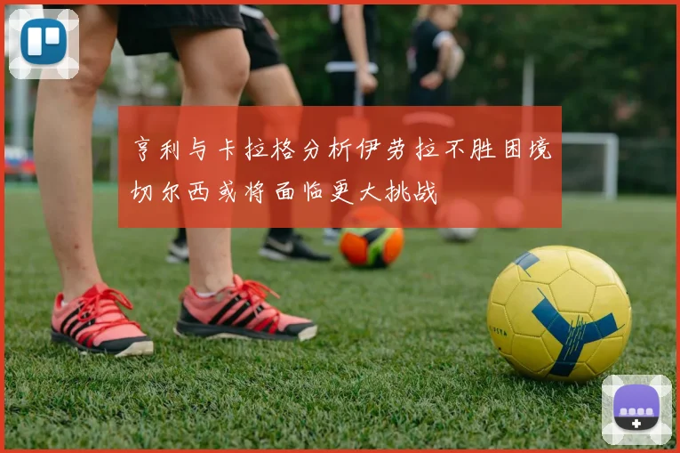 亨利与卡拉格分析伊劳拉不胜困境切尔西或将面临更大挑战