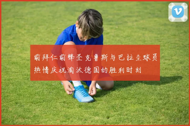 前拜仁前锋圣克鲁斯与巴拉圭球员热情庆祝淘汰德国的胜利时刻