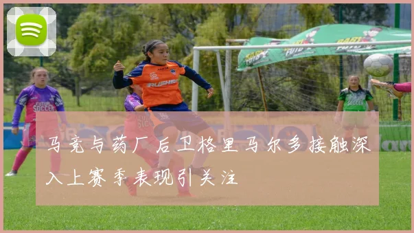 马竞与药厂后卫格里马尔多接触深入上赛季表现引关注