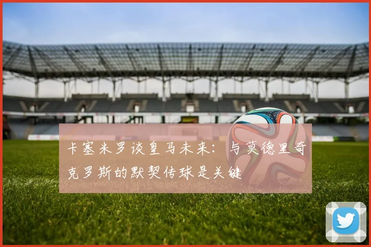 卡塞米罗谈皇马未来：与莫德里奇克罗斯的默契传球是关键