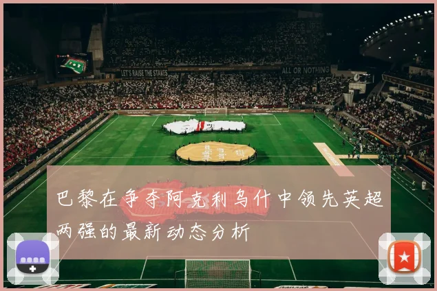巴黎在争夺阿克利乌什中领先英超两强的最新动态分析