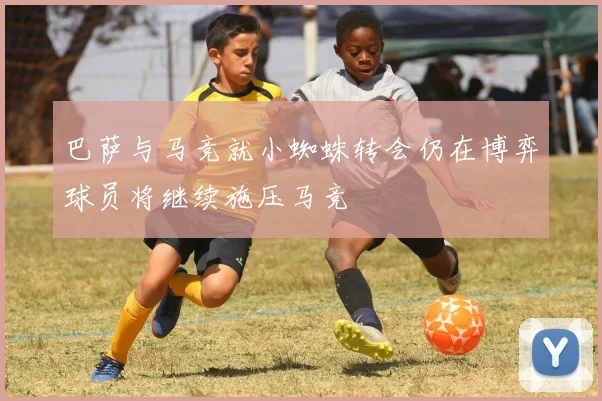 巴萨与马竞就小蜘蛛转会仍在博弈球员将继续施压马竞