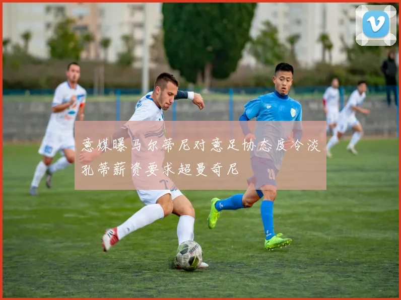 意媒曝马尔蒂尼对意足协态度冷淡孔蒂薪资要求超曼奇尼