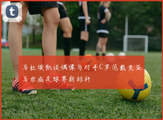 马杜埃凯谈偶像与对手C罗范戴克亚马尔成足球界新标杆
