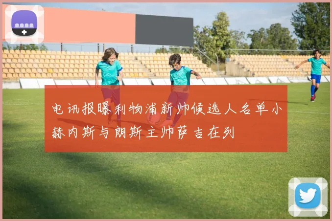 电讯报曝利物浦新帅候选人名单小赫内斯与朗斯主帅萨吉在列