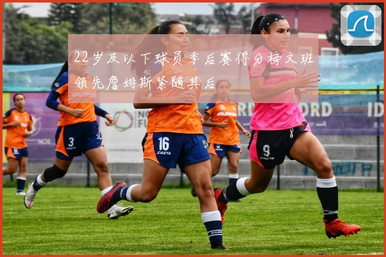 22岁及以下球员季后赛得分榜文班领先詹姆斯紧随其后