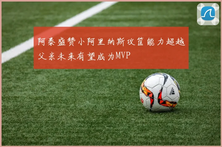 阿泰盛赞小阿里纳斯攻筐能力超越父亲未来有望成为MVP