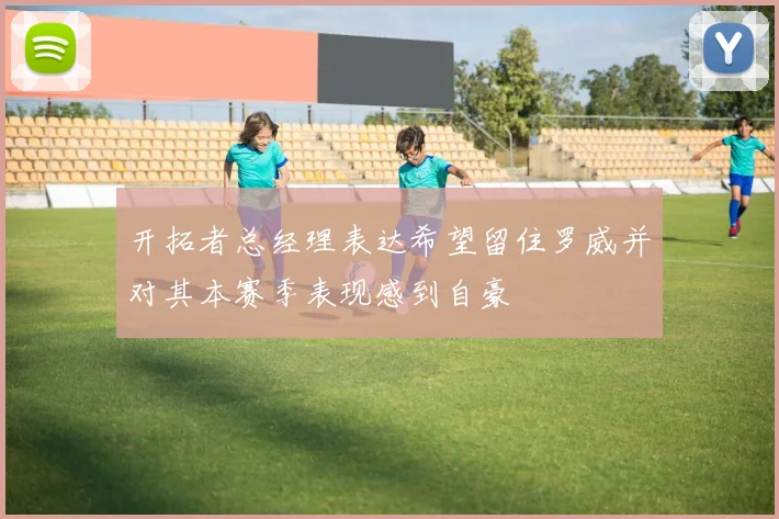 开拓者总经理表达希望留住罗威并对其本赛季表现感到自豪