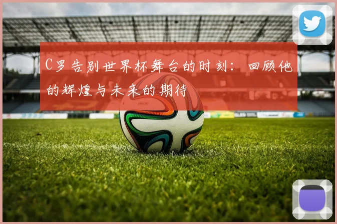 C罗告别世界杯舞台的时刻：回顾他的辉煌与未来的期待